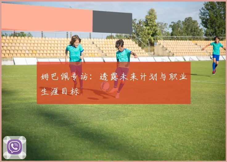 姆巴佩专访：透露未来计划与职业生涯目标