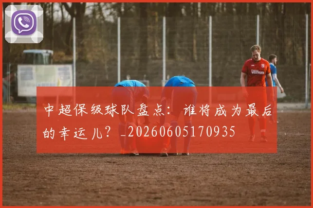 中超保级球队盘点：谁将成为最后的幸运儿？_20260605170935
