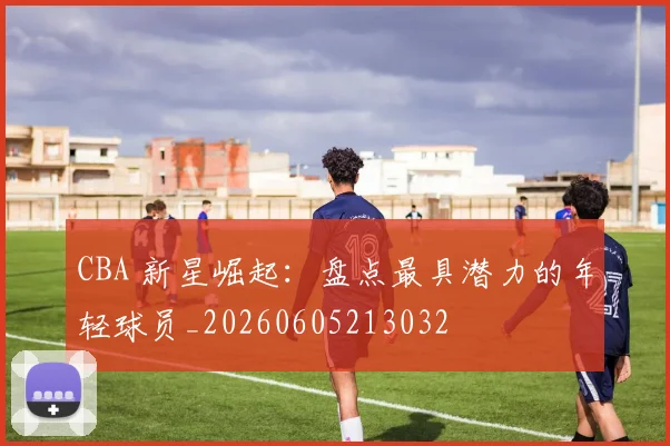 CBA 新星崛起：盘点最具潜力的年轻球员_20260605213032