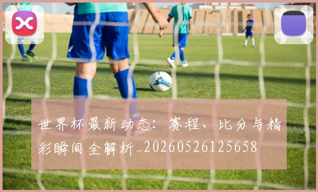 世界杯最新动态:赛程、比分与精彩瞬间全解析_20260526125658