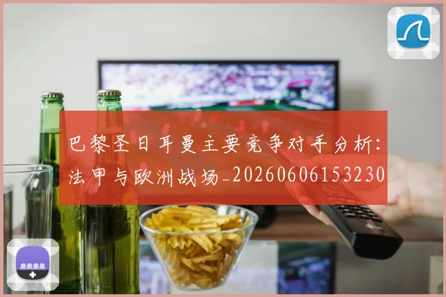 巴黎圣日耳曼主要竞争对手分析：法甲与欧洲战场_20260606153230