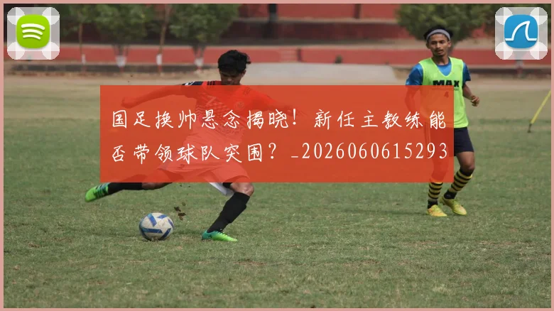 国足换帅悬念揭晓！新任主教练能否带领球队突围？_20260606152937