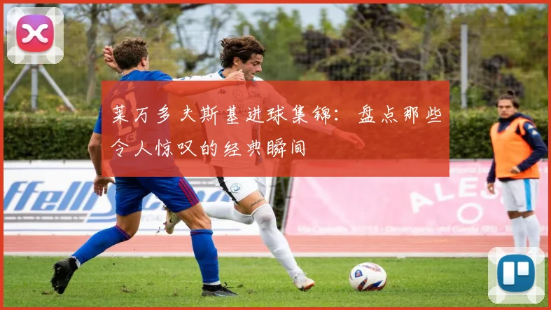 莱万多夫斯基进球集锦:盘点那些令人惊叹的经典瞬间