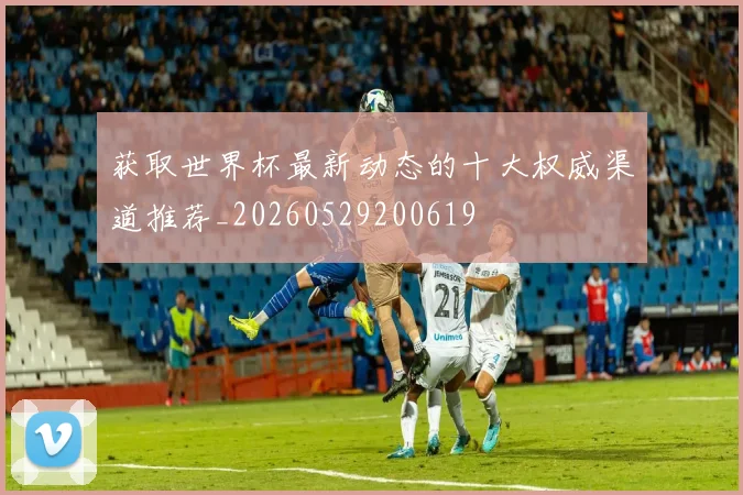 获取世界杯最新动态的十大权威渠道推荐_20260529200619