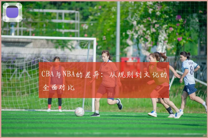 CBA与NBA的差异：从规则到文化的全面对比