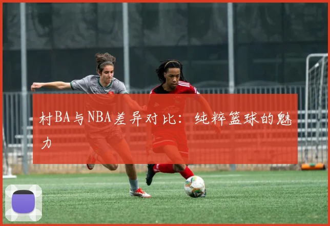 村BA与NBA差异对比：纯粹篮球的魅力