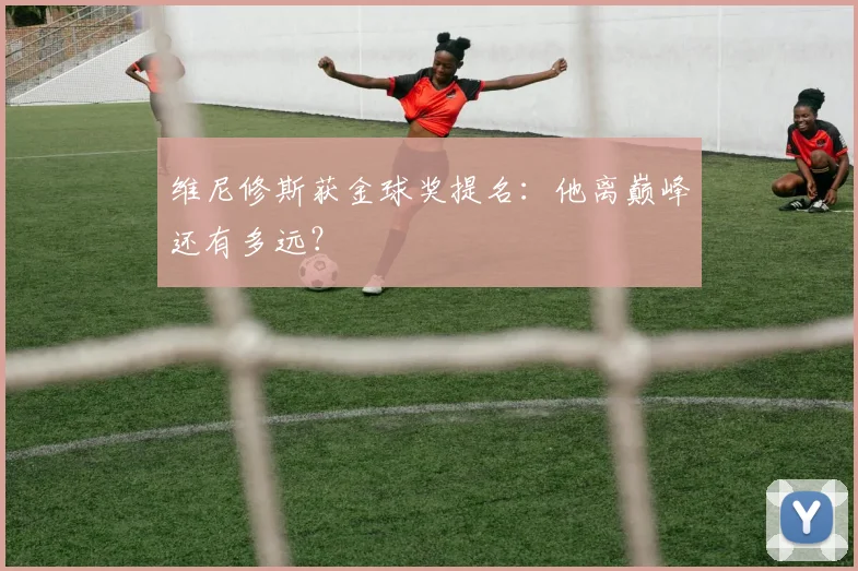维尼修斯获金球奖提名：他离巅峰还有多远？