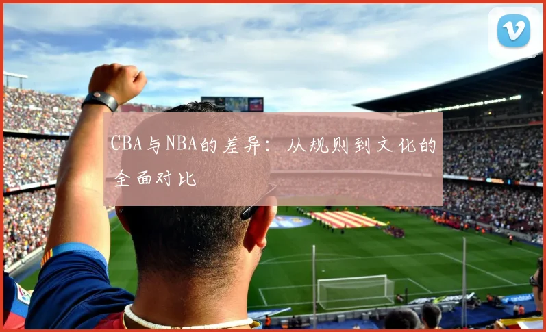 CBA与NBA的差异:从规则到文化的全面对比