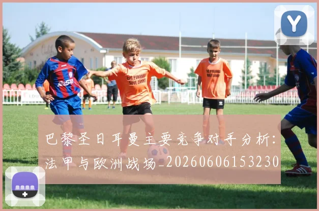 巴黎圣日耳曼主要竞争对手分析:法甲与欧洲战场_20260606153230